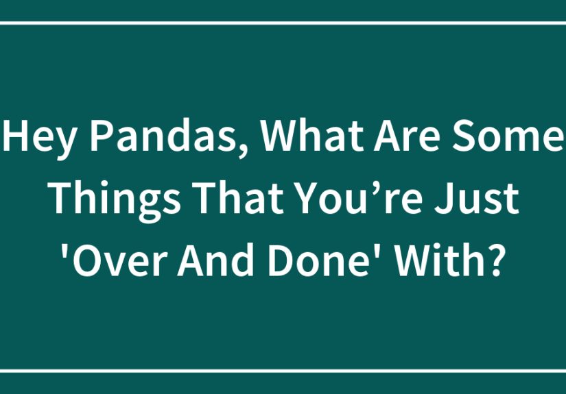 Hey Pandas, What Are Some Things That You’re Just ‘Over And Done’ With? (Closed)